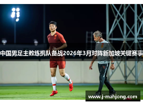 中国男足主教练携队备战2026年3月对阵新加坡关键赛事 中国男足主教练携队备战2026年3月对阵新加坡关键赛事