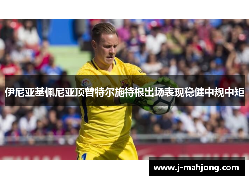 伊尼亚基佩尼亚顶替特尔施特根出场表现稳健中规中矩 伊尼亚基佩尼亚顶替特尔施特根出场表现稳健中规中矩